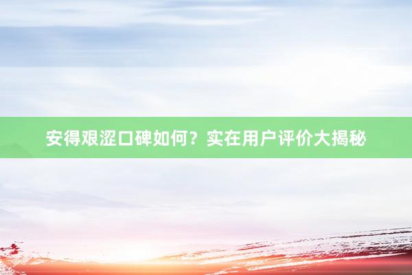 安得艰涩口碑如何？实在用户评价大揭秘